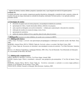 registros de leituras, resumos, debates, pesquisas, exposições orais, o que integrará um total de 4,0 (quatro) pontos.
Avaliação N2:
Avaliação individual, sem consulta, composta por questões dissertativas, abrangendo o conteúdo de todo o semestre e síntese de
resenha crítica de um artigo relacionado ao conteúdo da disciplina, totalizando 10,0 (dez) pontos. A ser aplicada conforme
calendário da IES.
6. Estratégias de ensino
• discussões em grupo acerca de temas propostos, com produção de relatórios de conclusão;
• apresentação de vídeos, visando desencadear debates, reflexões e/ou pesquisa;
• aulas expositivas dialogadas com auxílio de datashow – voltadas para a apresentação e discussão dos conteúdos;
• elaboração de resenha e/ou resumo de artigos, textos, livros;
• apresentação de seminários;
• análise de materiais didáticos (livros, apostilas, plano de aula, plano de ensino).
7. Bibliografia (enumerar em ordem alfabética, de acordo com as normas da ABNT).
7. 1. Bibliografia básica:
COLL, César. Psicologia e currículo: uma aproximação psicopedagógica à elaboração do currículo escolar. São Paulo: Ática,
2000.
MOREIRA, Antonio Flávio; SILVA, TOMAS, Tadeu da. Currículo, cultura e sociedade. São Paulo: Cortez, 2005.
SILVA, Tomaz Tadeu da. Documentos de identidade: uma introdução às teorias do currículo. 2ª ed. Belo Horizonte: Autentica,
2007.
SILVA, A. O. Maurício Tragtenberg e a pedagogia libertária. 2004. 226 p. Tese de Doutorado. Tese (Doutorado em Educação)–
FE, Universidade de São Paulo, São Paulo.
7. 2. Bibliografia complementar:
APPLE, Michael W. Ideologia e currículo. 3ª ed. Porto Alegre: Artmed, 2006.
LOURO, Guacira Lopes. Gênero, sexualidade e educação: uma perspectiva pós-estruturalista. 11ª ed. Rio de Janeiro: Vozes,
2010.
MOREIRA, Antonio Flávio; SILVA, Tomaz Tadeu da. Territórios contestados: o currículo e os novos mapas políticos e
culturais. 6ª ed. Petrópolis, Rio de Janeiro: Vozes, 2004.
VEIGA-NETO, Alfredo. Foucault e a Educação. Belo Horizonte: Autêntica, 2005.
 