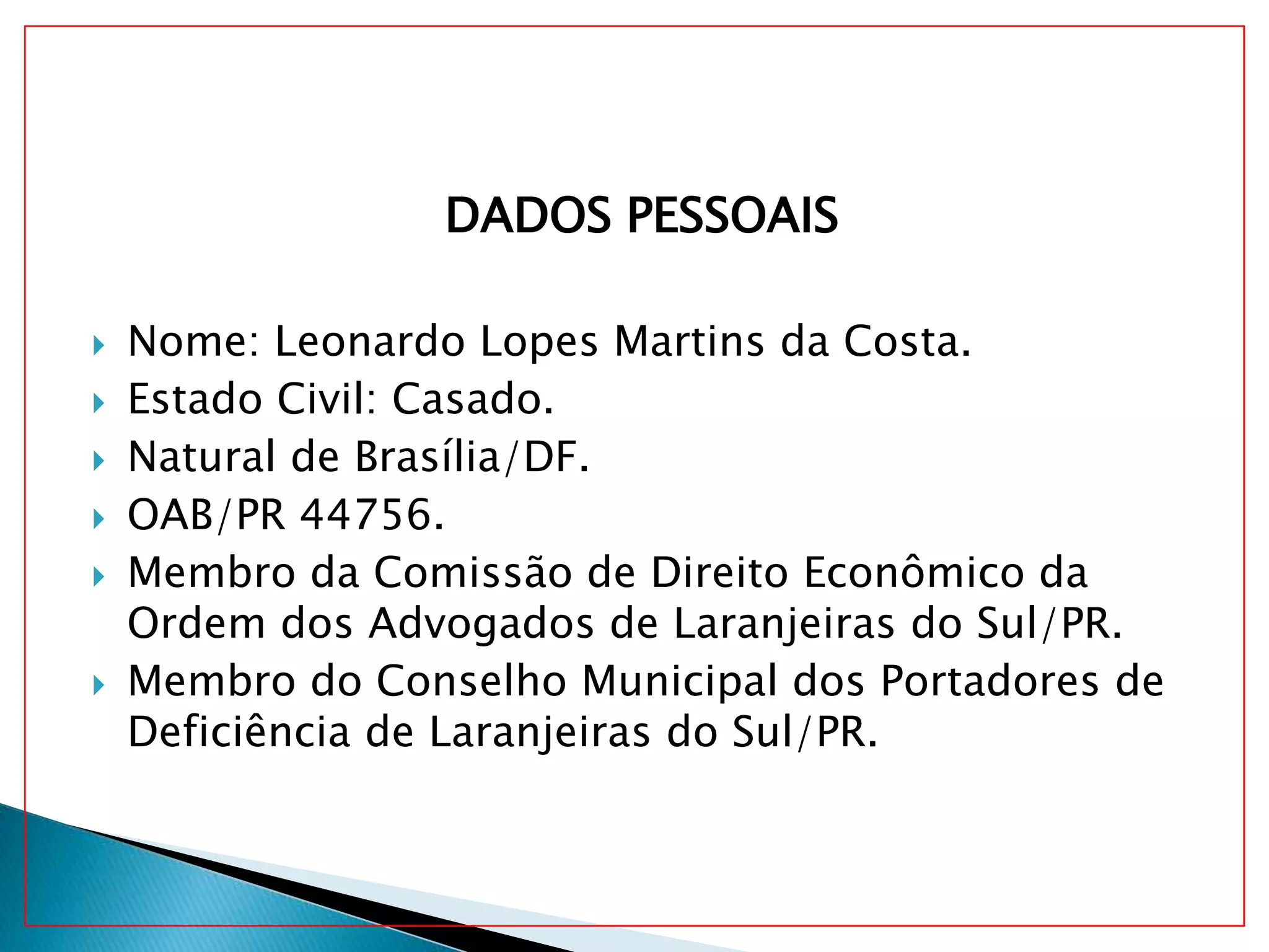 DADOS PESSOAIS
Nome: Leonardo Lopes Martins da Costa.
Estado Civil: Casado.
Natural de Brasília/DF.
OAB/PR 44756.
Membro da Comissão de Direito Econômico da
Ordem dos Advogados de Laranjeiras do Sul/PR.
Membro do Conselho Municipal dos Portadores de
Deficiência de Laranjeiras do Sul/PR.