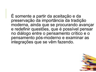É somente a partir da aceitação e da
preservação da importância da tradição
moderna, ainda que se procurando avançar
e redefinir questões, que é possível pensar
no diálogo entre o pensamento crítico e o
pensamento pós-moderno e examinar as
integrações que se vêm fazendo.
 