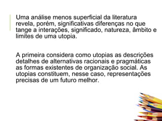 Uma análise menos superficial da literatura
revela, porém, significativas diferenças no que
tange a interações, significado, natureza, âmbito e
limites de uma utopia.
 
A primeira considera como utopias as descrições
detalhes de alternativas racionais e pragmáticas
as formas existentes de organização social. As
utopias constituem, nesse caso, representações
precisas de um futuro melhor.
 
