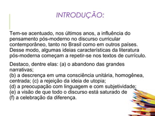 INTRODUÇÃO:
Tem-se acentuado, nos últimos anos, a influência do
pensamento pós-moderno no discurso curricular
contemporâneo, tanto no Brasil como em outros países.
Desse modo, algumas ideias características da literatura
pós-moderna começam a repetir-se nos textos de currículo.
Destaco, dentre elas: (a) o abandono das grandes
narrativas;
(b) a descrença em uma consciência unitária, homogênea,
centrada; (c) a rejeição da ideia de utopia;
(d) a preocupação com linguagem e com subjetividade;
(e) a visão de que todo o discurso está saturado de poder;
(f) a celebração da diferença.
 