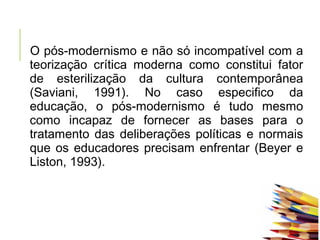 O pós-modernismo e não só incompatível com a
teorização crítica moderna como constitui fator
de esterilização da cultura contemporânea
(Saviani, 1991). No caso especifico da
educação, o pós-modernismo é tudo mesmo
como incapaz de fornecer as bases para o
tratamento das deliberações políticas e normais
que os educadores precisam enfrentar (Beyer e
Liston, 1993).
 