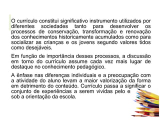 O currículo constitui significativo instrumento utilizados por
diferentes sociedades tanto para desenvolver os
processos de conservação, transformação e renovação
dos conhecimentos historicamente acumulados como para
socializar as crianças e os jovens segundo valores tidos
como desejáveis.
Em função de importância desses processos, a discussão
em torno do currículo assume cada vez mais lugar de
destaque no conhecimento pedagógico.
A ênfase nas diferenças individuais e a preocupação com
a atividade do aluno levam a maior valorização da forma
em detrimento do conteúdo. Currículo passa a significar o
conjunto de experiências a serem vividas pelo estudante
sob a orientação da escola.
 