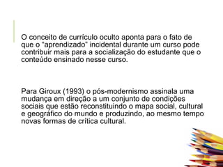  
O conceito de currículo oculto aponta para o fato de
que o “aprendizado” incidental durante um curso pode
contribuir mais para a socialização do estudante que o
conteúdo ensinado nesse curso.
Para Giroux (1993) o pós-modernismo assinala uma
mudança em direção a um conjunto de condições
sociais que estão reconstituindo o mapa social, cultural
e geográfico do mundo e produzindo, ao mesmo tempo
novas formas de crítica cultural.
 