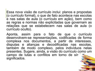 Essa nova visão de currículo inclui: planos e propostas
(o currículo formal), o que de fato acontece nas escolas
e nas salas de aula (o currículo em ação), bem como
as regras e normas não explicitadas que governam as
relações que se estabelecem nas salas de aula (o
currículo oculto).
Aponta, assim para o fato de que o currículo
desenvolvem-se representações, codificadas de forma
complexa nos documentos, a partir de interesses,
disputas e alianças e decodificadas nas escolas,
também de modo complexo, pelos indivíduos nelas
presentes. Sugere, ainda, a visão do currículo como um
campo de lutas e conflitos em torno de símbolos e
significados.
 
