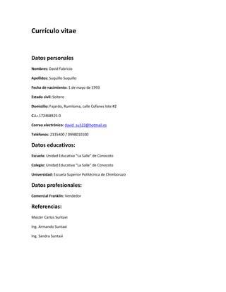 Currículo vitae
Datos personales
Nombres: David Fabricio
Apellidos: Suquillo Suquillo
Fecha de nacimiento: 1 de mayo de 1993
Estado civil: Soltero
Domicilio: Fajardo, Rumiloma, calle Cofanes lote #2
C.I.: 172468925-0
Correo electrónico: david_su123@hotmail.es
Teléfonos: 2335400 / 0998010100
Datos educativos:
Escuela: Unidad Educativa “La Salle” de Conocoto
Colegio: Unidad Educativa “La Salle” de Conocoto
Universidad: Escuela Superior Politécnica de Chimborazo
Datos profesionales:
Comercial Franklin: Vendedor
Referencias:
Master Carlos Suntaxi
Ing. Armando Suntaxi
Ing. Sandra Suntaxi