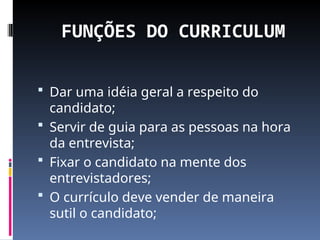 FUNÇÕES DO CURRICULUM
 Dar uma idéia geral a respeito do
candidato;
 Servir de guia para as pessoas na hora
da entrevista;
 Fixar o candidato na mente dos
entrevistadores;
 O currículo deve vender de maneira
sutil o candidato;
 