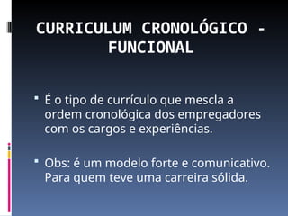 CURRICULUM CRONOLÓGICO -
FUNCIONAL
 É o tipo de currículo que mescla a
ordem cronológica dos empregadores
com os cargos e experiências.
 Obs: é um modelo forte e comunicativo.
Para quem teve uma carreira sólida.
 