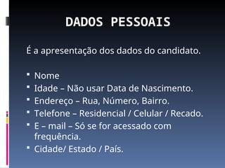 DADOS PESSOAIS
É a apresentação dos dados do candidato.
 Nome
 Idade – Não usar Data de Nascimento.
 Endereço – Rua, Número, Bairro.
 Telefone – Residencial / Celular / Recado.
 E – mail – Só se for acessado com
frequência.
 Cidade/ Estado / País.
 