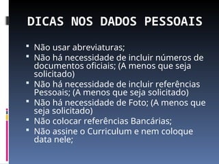 DICAS NOS DADOS PESSOAIS
 Não usar abreviaturas;
 Não há necessidade de incluir números de
documentos oficiais; (A menos que seja
solicitado)
 Não há necessidade de incluir referências
Pessoais; (A menos que seja solicitado)
 Não há necessidade de Foto; (A menos que
seja solicitado)
 Não colocar referências Bancárias;
 Não assine o Curriculum e nem coloque
data nele;
 