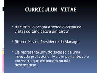 CURRICULUM VITAE
 “O currículo continua sendo o cartão de
visitas do candidato a um cargo”
 Ricardo Xavier, Presidente da Manager.
 Ele representa 30% do sucesso de uma
investida profissional. Mais importante, só a
entrevista que ele poderá ou não
desencadear.
 