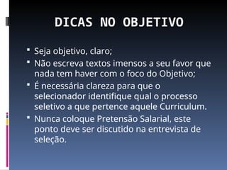 DICAS NO OBJETIVO
 Seja objetivo, claro;
 Não escreva textos imensos a seu favor que
nada tem haver com o foco do Objetivo;
 É necessária clareza para que o
selecionador identifique qual o processo
seletivo a que pertence aquele Curriculum.
 Nunca coloque Pretensão Salarial, este
ponto deve ser discutido na entrevista de
seleção.
 