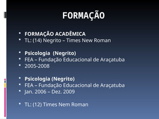 FORMAÇÃO
 FORMAÇÃO ACADÊMICA
 TL: (14) Negrito – Times New Roman
 Psicologia (Negrito)
 FEA – Fundação Educacional de Araçatuba
 2005-2008
 Psicologia (Negrito)
 FEA – Fundação Educacional de Araçatuba
 Jan. 2006 – Dez. 2009
 TL: (12) Times Nem Roman
 