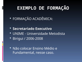 EXEMPLO DE FORMAÇÃO
 FORMAÇÃO ACADÊMICA:
 Secretariado Executivo
 UNIME - Universidade Metodista
 Birigui / 2006-2008
 Não colocar Ensino Médio e
Fundamental, nesse caso.
 