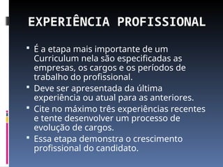 EXPERIÊNCIA PROFISSIONAL
 É a etapa mais importante de um
Curriculum nela são especificadas as
empresas, os cargos e os períodos de
trabalho do profissional.
 Deve ser apresentada da última
experiência ou atual para as anteriores.
 Cite no máximo três experiências recentes
e tente desenvolver um processo de
evolução de cargos.
 Essa etapa demonstra o crescimento
profissional do candidato.
 