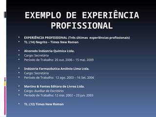EXEMPLO DE EXPERIÊNCIA
PROFISSIONAL
 EXPERIÊNCIA PROFISSIONAL (Três últimas experiências profissionais)
 TL: (14) Negrito – Times New Roman
 Alvoredo Indústria Química Ltda.
 Cargo: Secretária
 Período de Trabalho: 20 out. 2006 – 15 mai. 2009
 Indústria Farmacêutica Antônio Lima Ltda.
 Cargo: Secretária
 Período de Trabalho: 12 ago. 2003 – 16 Set. 2006
 Martins & Fontes Editora de Livros Ltda.
 Cargo: Auxiliar de Escritório
 Período de Trabalho: 12 mai. 2002 – 23 jun. 2003
 TL: (12) Times New Roman
 