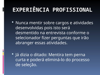 EXPERIÊNCIA PROFISSIONAL
 Nunca mentir sobre cargos e atividades
desenvolvidas pois isto será
desmentido na entrevista conforme o
selecionador fizer perguntas que irão
abranger essas atividades.
 Já dizia o ditado: Mentira tem perna
curta e poderá eliminá-lo do processo
de seleção.
 