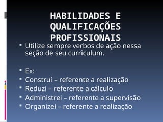HABILIDADES E
QUALIFICAÇÕES
PROFISSIONAIS
 Utilize sempre verbos de ação nessa
seção de seu curriculum.
 Ex:
 Construí – referente a realização
 Reduzi – referente a cálculo
 Administrei – referente a supervisão
 Organizei – referente a realização
 