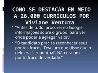 COMO SE DESTACAR EM MEIO
A 26.000 CURRÍCULOS POR
Viviane Ventura
 “Antes de tudo, procurei no Google
informações sobre o grupo, para ver
onde poderia agregar valor.”
 “O candidato precisa reconhecer seus
pontos fracos. Teve um que disse que o
dele era ‘ser pontual’. Não era um
ponto fraco de verdade.”
 