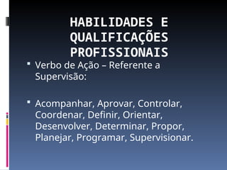 HABILIDADES E
QUALIFICAÇÕES
PROFISSIONAIS
 Verbo de Ação – Referente a
Supervisão:
 Acompanhar, Aprovar, Controlar,
Coordenar, Definir, Orientar,
Desenvolver, Determinar, Propor,
Planejar, Programar, Supervisionar.
 