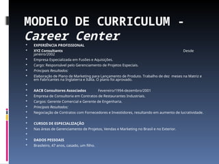 MODELO DE CURRICULUM -
Career Center
 EXPERIÊNCIA PROFISSIONAL
 XYZ Consultants Desde
janeiro/2002
 Empresa Especializada em Fusões e Aquisições.
 Cargo: Responsável pelo Gerenciamento de Projetos Especiais.
 Principais Resultados:
 Elaboração de Plano de Marketing para Lançamento de Produto. Trabalho de dez meses na Matriz e
em Fabricantes na Inglaterra e Itália. O plano foi aprovado.

 AACB Consultores Associados Fevereiro/1994-dezembro/2001
 Empresa de Consultoria em Contratos de Restaurantes Industriais.
 Cargos: Gerente Comercial e Gerente de Engenharia.
 Principais Resultados:
 Negociação de Contratos com Fornecedores e Investidores, resultando em aumento de lucratividade.

 CURSOS DE ESPECIALIZAÇÂO
 Nas áreas de Gerenciamento de Projetos, Vendas e Marketing no Brasil e no Exterior.

 DADOS PESSOAIS
 Brasileiro, 47 anos, casado, um filho.
 
