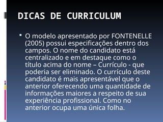 DICAS DE CURRICULUM
 O modelo apresentado por FONTENELLE
(2005) possui especificações dentro dos
campos. O nome do candidato está
centralizado e em destaque como o
título acima do nome – Currículo - que
poderia ser eliminado. O currículo deste
candidato é mais apresentável que o
anterior oferecendo uma quantidade de
informações maiores a respeito de sua
experiência profissional. Como no
anterior ocupa uma única folha.
 