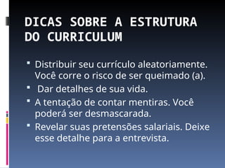 DICAS SOBRE A ESTRUTURA
DO CURRICULUM
 Distribuir seu currículo aleatoriamente.
Você corre o risco de ser queimado (a).
 Dar detalhes de sua vida.
 A tentação de contar mentiras. Você
poderá ser desmascarada.
 Revelar suas pretensões salariais. Deixe
esse detalhe para a entrevista.
 