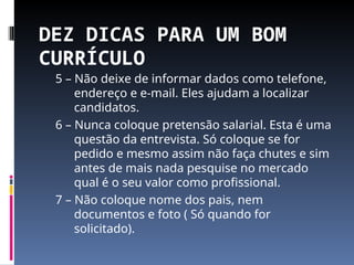 DEZ DICAS PARA UM BOM
CURRÍCULO
5 – Não deixe de informar dados como telefone,
endereço e e-mail. Eles ajudam a localizar
candidatos.
6 – Nunca coloque pretensão salarial. Esta é uma
questão da entrevista. Só coloque se for
pedido e mesmo assim não faça chutes e sim
antes de mais nada pesquise no mercado
qual é o seu valor como profissional.
7 – Não coloque nome dos pais, nem
documentos e foto ( Só quando for
solicitado).
 