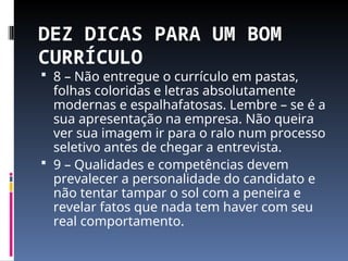 DEZ DICAS PARA UM BOM
CURRÍCULO
 8 – Não entregue o currículo em pastas,
folhas coloridas e letras absolutamente
modernas e espalhafatosas. Lembre – se é a
sua apresentação na empresa. Não queira
ver sua imagem ir para o ralo num processo
seletivo antes de chegar a entrevista.
 9 – Qualidades e competências devem
prevalecer a personalidade do candidato e
não tentar tampar o sol com a peneira e
revelar fatos que nada tem haver com seu
real comportamento.
 