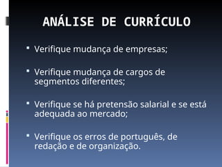 ANÁLISE DE CURRÍCULO
 Verifique mudança de empresas;
 Verifique mudança de cargos de
segmentos diferentes;
 Verifique se há pretensão salarial e se está
adequada ao mercado;
 Verifique os erros de português, de
redação e de organização.
 