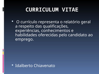 CURRICULUM VITAE
 O currículo representa o relatório geral
a respeito das qualificações,
experiências, conhecimentos e
habilidades oferecidas pelo candidato ao
emprego.
 Idalberto Chiavenato
 