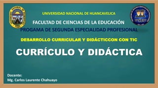 CURRÍCULO Y DIDÁCTICA
Docente:
Mg. Carlos Laurente Chahuayo
FACULTAD DE CIENCIAS DE LA EDUCACIÓN
PROGAMA DE SEGUNDA ESPECIALIDAD PROFESIONAL
UNIVERSIDAD NACIONAL DE HUANCAVELICA
DESARROLLO CURRICULAR Y DIDÁCTICCON CON TIC
 