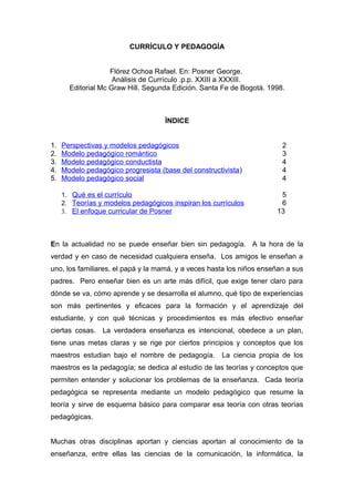 CURRÍCULO Y PEDAGOGÍA


                    Flórez Ochoa Rafael. En: Posner George.
                     Análisis de Currículo .p.p. XXIII a XXXIII.
       Editorial Mc Graw Hill. Segunda Edición. Santa Fe de Bogotá. 1998.



                                     ÍNDICE


1.   Perspectivas y modelos pedagógicos                                 2
2.   Modelo pedagógico romántico                                        3
3.   Modelo pedagógico conductista                                      4
4.   Modelo pedagógico progresista (base del constructivista )          4
5.   Modelo pedagógico social                                           4

     1. Qué es el currículo                                            5
     2. Teorías y modelos pedagógicos inspiran los currículos          6
     3. El enfoque curricular de Posner                               13



En la actualidad no se puede enseñar bien sin pedagogía. A la hora de la
verdad y en caso de necesidad cualquiera enseña. Los amigos le enseñan a
uno, los familiares, el papá y la mamá, y a veces hasta los niños enseñan a sus
padres. Pero enseñar bien es un arte más difícil, que exige tener claro para
dónde se va, cómo aprende y se desarrolla el alumno, qué tipo de experiencias
son más pertinentes y eficaces para la formación y el aprendizaje del
estudiante, y con qué técnicas y procedimientos es más efectivo enseñar
ciertas cosas. La verdadera enseñanza es intencional, obedece a un plan,
tiene unas metas claras y se rige por ciertos principios y conceptos que los
maestros estudian bajo el nombre de pedagogía. La ciencia propia de los
maestros es la pedagogía; se dedica al estudio de las teorías y conceptos que
permiten entender y solucionar los problemas de la enseñanza. Cada teoría
pedagógica se representa mediante un modelo pedagógico que resume la
teoría y sirve de esquema básico para comparar esa teoría con otras teorías
pedagógicas.


Muchas otras disciplinas aportan y ciencias aportan al conocimiento de la
enseñanza, entre ellas las ciencias de la comunicación, la informática, la
 