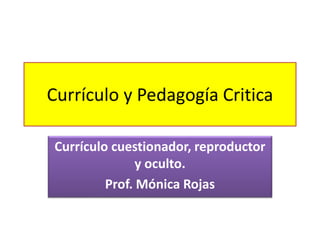 Currículo y Pedagogía Critica
Currículo cuestionador, reproductor
y oculto.
Prof. Mónica Rojas
 