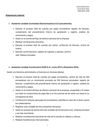 Yuliana Marchena
Currículum Vitae
(506) 8781-4100
2
Experiencia Laboral:
 Asistente contable Contratista Electromecánica S.A (actualmente)
 Ejecutar el proceso total de cuentas por pagar proveedores registro de facturas,
cumplimiento del procedimiento interno de aprobación y registro, análisis de
vencimiento y pagos.
 Asistir en el control del flujo de efectivo semanal de la empresa
 Realizar conciliaciones bancarias
 Ejecutar el proceso total de cuentas por cobrar: confección de facturas, control de
cobros.
 Ejecutar control bancario: registro de ingresos y egresos, archivo.
Jefe: Rebeca Gonzalez
 Asistente contable Constructora ICON S.A ( Junio 2015 a Diciembre 2016)
Asistir a la Gerencia administrativa y financiera en diversas labores:
 Ejecutar el proceso total de cuentas por pagar proveedores, cartera de más de 300
proveedores con un movimiento promedio de 200 facturas semanales: registro de
facturas, cumplimiento del procedimiento interno de aprobación y registro, análisis de
vencimiento y pagos.
 Asistir en el control del flujo de efectivo semanal de la empresa, proyectado a 6 meses
con base en compromisos de pago fijos y en los avances de las obras con base en su
cronograma de obra.
 Confeccionar cheques para pago de proveedores y planillas en caso de no tener cuenta
los colaboradores.
 Registrar ciclo contable de tres compañías hermanas.
 Asistir en proceso de cierres del ciclo contable de Constructora Icon, empresa principal
y de más movimiento.
 Realizar conciliaciones bancarias de más de 8 cuentas en dólares y colones
 Realizar transferencias internacionales
 