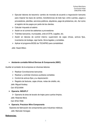 Yuliana Marchena
Currículum Vitae
(506) 8781-4100
3
 Ejecutar labores de tesorería: cambio de moneda de acuerdo a negociación bancaria
para mejorar los tipos de cambio, transferencias de todo tipo: entre cuentas, pagos a
proveedores, planillas, servicios públicos, alquileres, pago de préstamos, etc. Así como
el registro de los pagos por parte de los clientes.
 Calcular impuesto al salario
 Asistir en el control de adelantos a proveedores
 Trámites bancarios, municipales, ante el CFIA, Legales, etc.
 Asistir en labores de control interno: supervisión de cajas chicas, activos fijos,
inventarios de bodega, caja fuerte, libros legales y contables.
 Aplicar el programa BOSS de TECAPRO para contabilidad.
Jefe: Hazel Alfaro
 Asistente contable Nitinol Devices & Components (NDC)
Auxiliar al contador de la empresa en diversas labores:
 Realizar Conciliaciones bancarias
 Realizar y controlar diversos auxiliares contables
 Control de activos fijos y su depreciación
 Registro de facturas, cajas chicas, notas de crédito, etc.
Jefe: Miguel Acebey
Cel: 8722-8494
 Operaria. INDUPLY
 Operaria de área de lavado de trajes para cuartos limpios.
Jefe: Rolando Mora
Cel: 8722-7656
 Operaria. Precision Wire Components
Operaria de fabricación de componentes para industrias médicas.
Jefe: Maricela Venegas
Referencias:
 