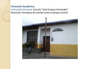 Formación Académica.
Instrucción Primaria: Escuela “Julio Enrique Fernández”
Dirección: Parroquia de Izamba Junto al parque central.
 