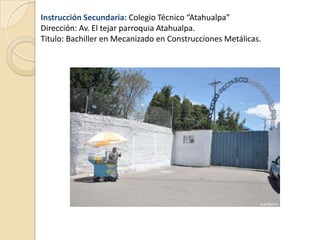 Instrucción Secundaria: Colegio Técnico “Atahualpa”
Dirección: Av. El tejar parroquia Atahualpa.
Titulo: Bachiller en Mecanizado en Construcciones Metálicas.
 