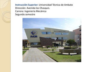 Instrucción Superior: Universidad Técnica de Ambato
Dirección: Avenida los Chasquis.
Carrera: Ingeniería Mecánica
Segundo semestre
 