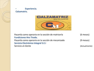 •        Experiencia.
 Calzamatriz.




Pasantía como operario en la sección de matricería   (6 meses)
Fundiciones Hns Tirado.
Pasantía como operario en la sección de mecanizado   (9 meses)
Servicio Electrónico Integral S.E.I
Servicio al cliente                                  (Actualmente)
 