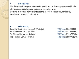 •        Habilidades.
Me desempeño responsablemente en el área de diseño y construcción de
piezas para mecanismos y soldadura eléctrica, Mig.
Domino maquinas herramientas como el torno, fresadora, limadora,
taladradora, prensas hidráulicas.




•         Referencias.
Servicio Electrónico Integral. (Trabajo)         Teléfono: 032856199
Sr. Juan Guamán. (Abuelo)                        Teléfono: 032901788
Sr. Diego Cajamarca (Primo)                      Teléfono: 0993705484
Ing. Hernán Lema (Primo)                         Teléfono: 0999791946
 