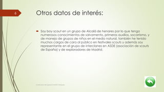 Otros datos de interés:
 Soy boy scout en un grupo de Alcalá de henares por lo que tengo
numerosos conocimientos de salvamento, primeros auxilios, socorrismo, y
de manejo de grupos de niños en el medio natural, también he tenido
muchos cargos de cara al público en festivales scouts y además soy
representante en el grupo de interclanes en ASDE (asociación de scouts
de España) y de exploradores de Madrid.
Currículum de Ignacio Martín Vázquez
6
 