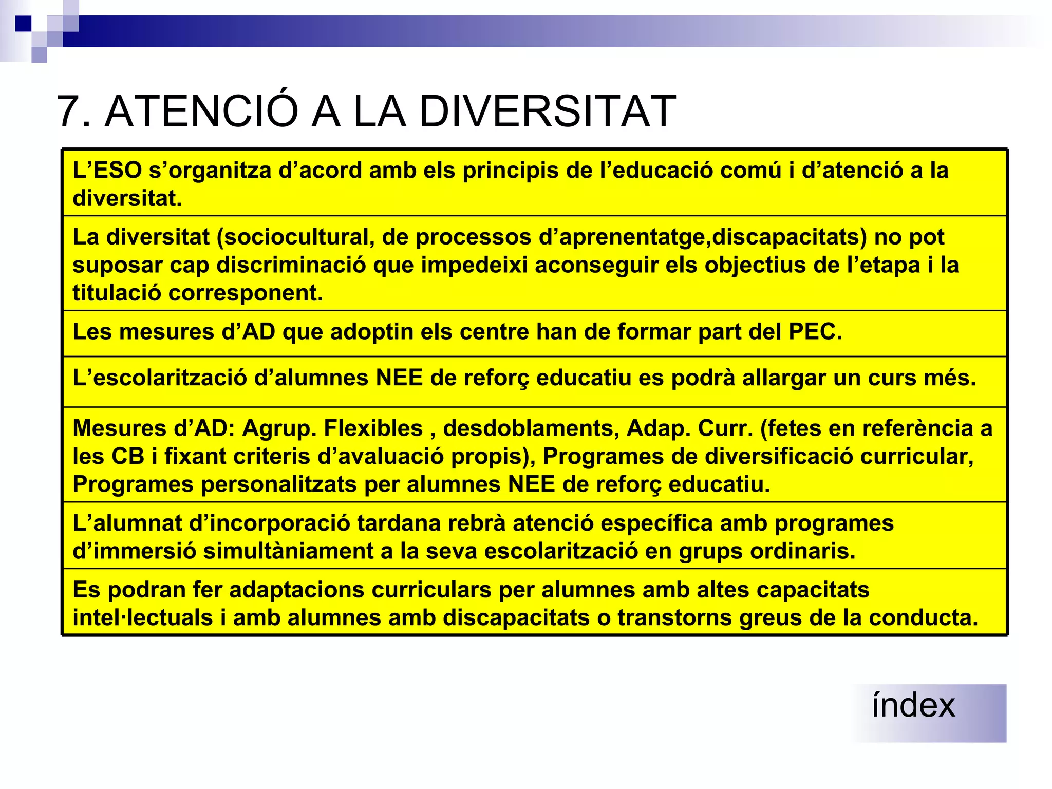 7.  ATENCIÓ A LA DIVERSITAT índex L’alumnat d’incorporació tardana rebrà atenció específica amb programes d’immersió simultàniament a la seva escolarització en grups ordinaris. L’escolarització d’alumnes NEE de reforç educatiu es podrà allargar un curs més. Es podran fer adaptacions curriculars per alumnes amb altes capacitats intel·lectuals i amb alumnes amb discapacitats o transtorns greus de la conducta. Mesures d’AD: Agrup. Flexibles , desdoblaments, Adap. Curr. (fetes en referència a les CB i fixant criteris d’avaluació propis), Programes de diversificació curricular, Programes personalitzats per alumnes NEE de reforç educatiu. Les mesures d’AD que adoptin els centre han de formar part del PEC. La diversitat (sociocultural, de processos d’aprenentatge,discapacitats) no pot suposar cap discriminació que impedeixi aconseguir els objectius de l’etapa i la titulació corresponent. L’ESO s’organitza d’acord amb els principis de l’educació comú i d’atenció a la diversitat. 