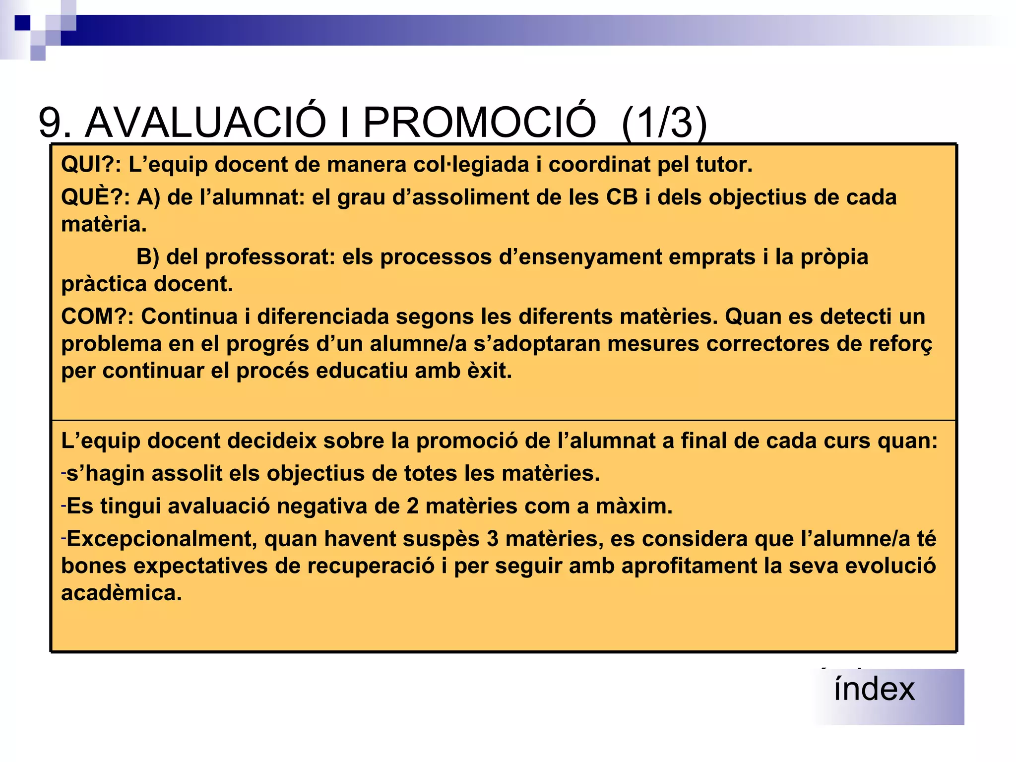 9 .  AVALUACIÓ I PROMOCIÓ  (1/3) índex índex L’equip docent decideix sobre la promoció de l’alumnat a final de cada curs quan: s’hagin assolit els objectius de totes les matèries. Es tingui avaluació negativa de 2 matèries com a màxim. Excepcionalment, quan havent suspès 3 matèries, es considera que l’alumne/a té bones expectatives de recuperació i per seguir amb aprofitament la seva evolució acadèmica. QUI?: L’equip docent de manera col·legiada i coordinat pel tutor. QUÈ?: A) de l’alumnat: el grau d’assoliment de les CB i dels objectius de cada matèria. B) del professorat: els processos d’ensenyament emprats i la pròpia pràctica docent. COM?: Continua i diferenciada segons les diferents matèries. Quan es detecti un problema en el progrés d’un alumne/a s’adoptaran mesures correctores de reforç per continuar el procés educatiu amb èxit.  