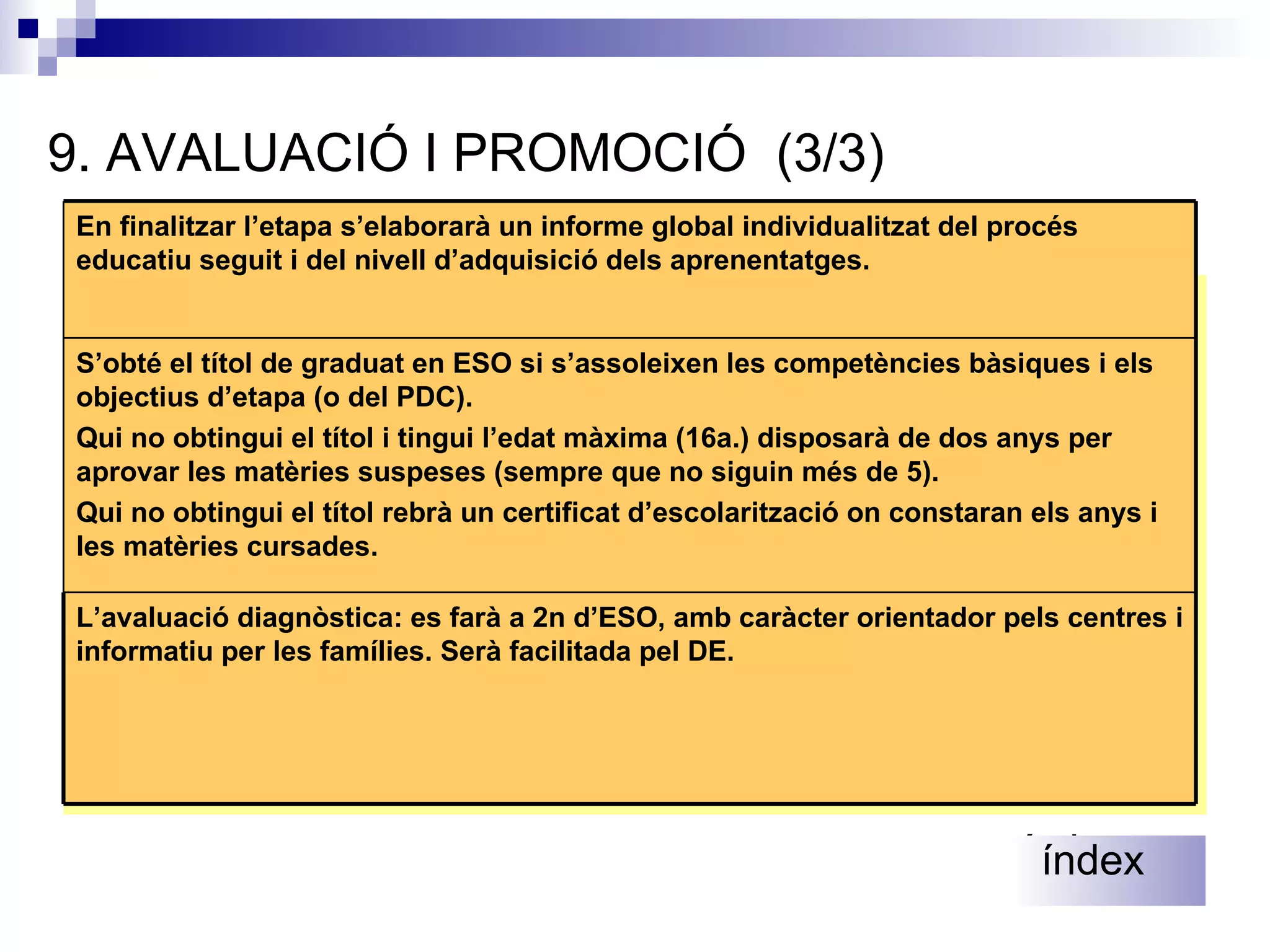 9 .  AVALUACIÓ I PROMOCIÓ  (3/3) Es podrà repetir el mateix curs una sola vegada i dues vegades, com a màxim, dins de l’etapa. Es podrà repetir dues vegades 4t. Si no s’ha repetit en cursos anteriors.  índex índex S’obté el títol de graduat en ESO si s’assoleixen les competències bàsiques i els objectius d’etapa (o del PDC). Qui no obtingui el títol i tingui l’edat màxima (16a.) disposarà de dos anys per aprovar les matèries suspeses (sempre que no siguin més de 5). Qui no obtingui el títol rebrà un certificat d’escolarització on constaran els anys i les matèries cursades. L’avaluació diagnòstica: es farà a 2n d’ESO, amb caràcter orientador pels centres i informatiu per les famílies. Serà facilitada pel DE. En finalitzar l’etapa s’elaborarà un informe global individualitzat del procés educatiu seguit i del nivell d’adquisició dels aprenentatges. 