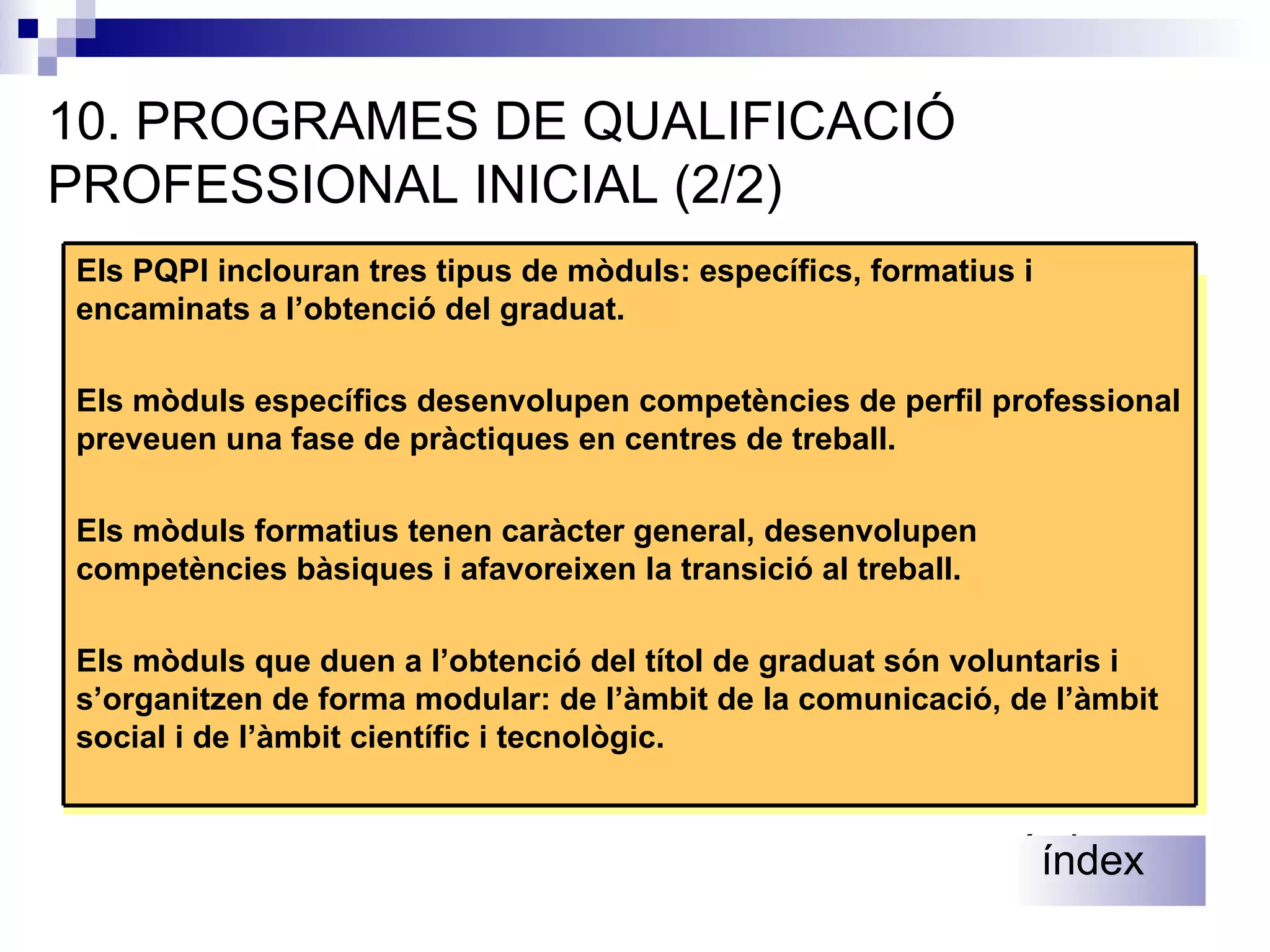 10. PROGRAMES DE QUALIFICACIÓ PROFESSIONAL INICIAL (2/2) Es podrà repetir el mateix curs una sola vegada i dues vegades, com a màxim, dins de l’etapa. Es podrà repetir dues vegades 4t. Si no s’ha repetit en cursos anteriors.  índex índex Els PQPI inclouran tres tipus de mòduls: específics, formatius i encaminats a l’obtenció del graduat. Els mòduls específics desenvolupen competències de perfil professional preveuen una fase de pràctiques en centres de treball. Els mòduls formatius tenen caràcter general, desenvolupen competències bàsiques i afavoreixen la transició al treball. Els mòduls que duen a l’obtenció del títol de graduat són voluntaris i s’organitzen de forma modular: de l’àmbit de la comunicació, de l’àmbit social i de l’àmbit científic i tecnològic. 