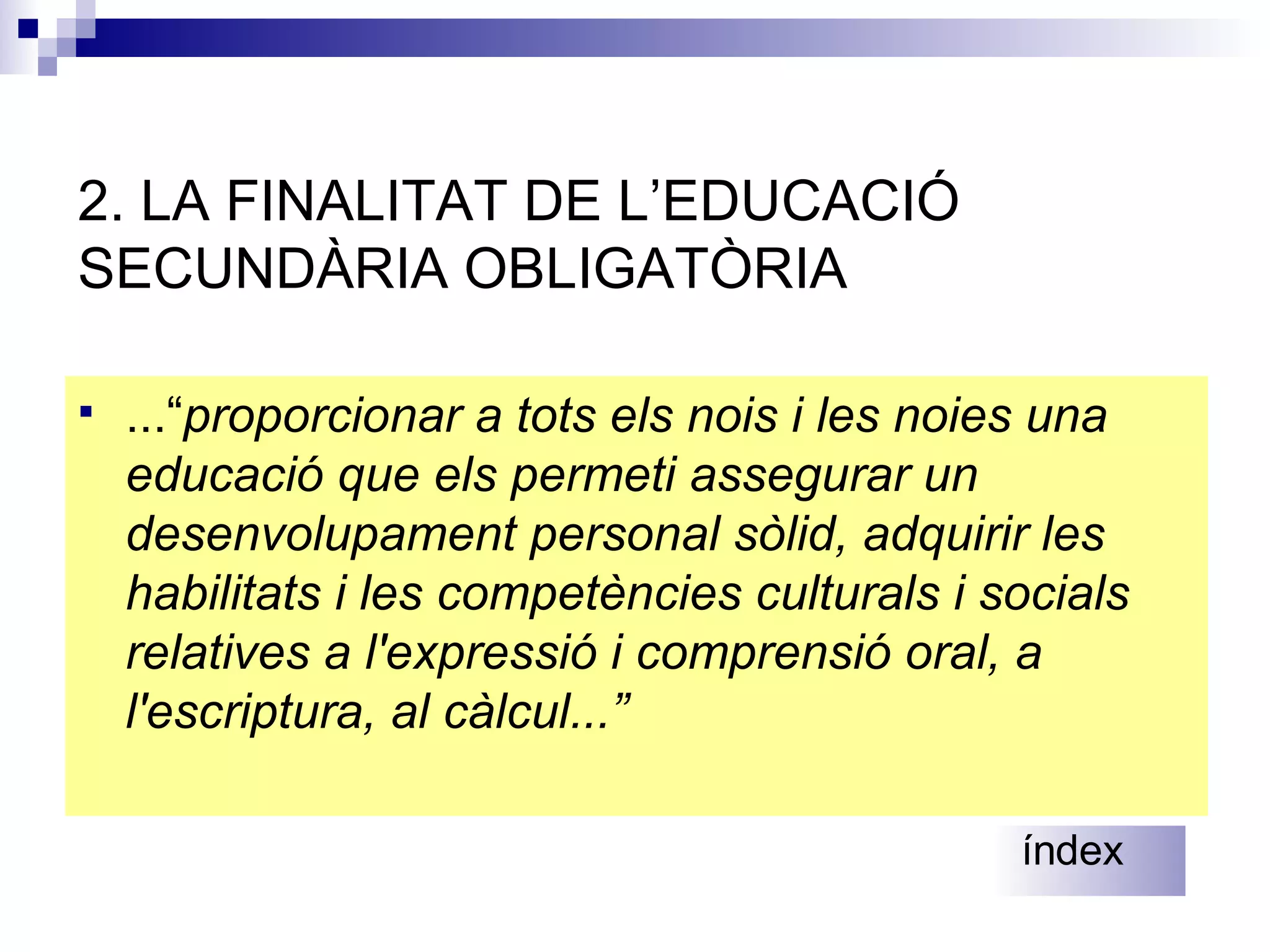 2. LA FINALITAT DE L’EDUCACIÓ  SECUNDÀRIA OBLIGATÒRIA ...“ proporcionar a tots els  nois i les noies una educació que els permeti assegurar un desenvolupament personal sòlid, adquirir les habilitats i les competències culturals i socials relatives a l'expressió i comprensió oral, a l'escriptura, al càlcul ...”   índex 
