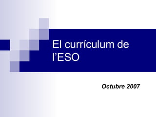 El currículum  de   l’ESO Octubre  2007 