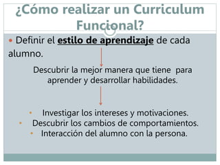 ¿Cómo realizar un Curriculum 
Funcional? 
 Definir el estilo de aprendizaje de cada 
alumno. 
Descubrir la mejor manera que tiene para 
aprender y desarrollar habilidades. 
• Investigar los intereses y motivaciones. 
• Descubrir los cambios de comportamientos. 
• Interacción del alumno con la persona. 
 