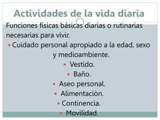 Actividades de la vida diaria 
Funciones físicas básicas diarias o rutinarias 
necesarias para vivir. 
 Cuidado personal apropiado a la edad, sexo 
y medioambiente. 
 Vestido. 
 Baño. 
 Aseo personal. 
 Alimentaciòn. 
 Continencia. 
 Movilidad. 
